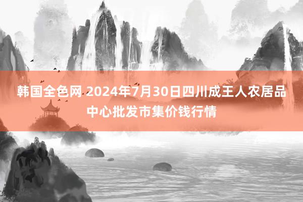 韩国全色网 2024年7月30日四川成王人农居品中心批发市集价钱行情