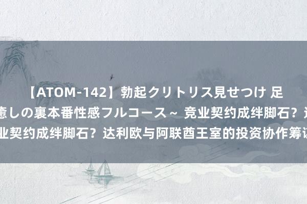 【ATOM-142】勃起クリトリス見せつけ 足コキ回春クリニック ～癒しの裏本番性感フルコース～ 竞业契约成绊脚石？达利欧与阿联酋王室的投资协作筹谋遭推迟