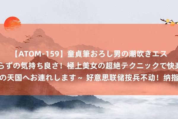 【ATOM-159】童貞筆おろし男の潮吹きエステ～射精を超える天井知らずの気持ち良さ！極上美女の超絶テクニックで快楽の天国へお連れします～ 好意思联储按兵不动！纳指收涨2.64%，海外油价飙涨