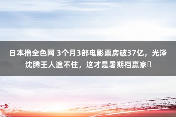 日本撸全色网 3个月3部电影票房破37亿，光泽沈腾王人遮不住，这才是暑期档赢家​