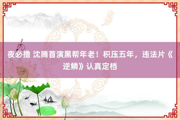 夜必撸 沈腾首演黑帮年老！积压五年，违法片《逆鳞》认真定档