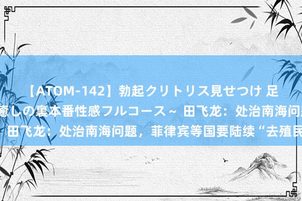 【ATOM-142】勃起クリトリス見せつけ 足コキ回春クリニック ～癒しの裏本番性感フルコース～ 田飞龙：处治南海问题，菲律宾等国要陆续“去殖民化”