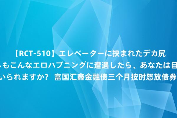 【RCT-510】エレベーターに挟まれたデカ尻女子校生をガン突き もしもこんなエロハプニングに遭遇したら、あなたは目の前の尻を犯さずにいられますか？ 富国汇鑫金融债三个月按时怒放债券A，富国汇鑫金融债三个月按时怒放债券C: 对于富国汇鑫金融债三个月按时怒放债券型证券投资基金基金司理变更的公告