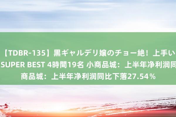 【TDBR-135】黒ギャルデリ嬢のチョー絶！上手いフェラチオ！！SUPER BEST 4時間19名 小商品城：上半年净利润同比下落27.54％