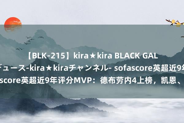 【BLK-215】kira★kira BLACK GAL 黒ギャル・EMIRIプロデュース-kira★kiraチャンネル- sofascore英超近9年评分MVP：德布劳内4上榜，凯恩、阿扎尔在列