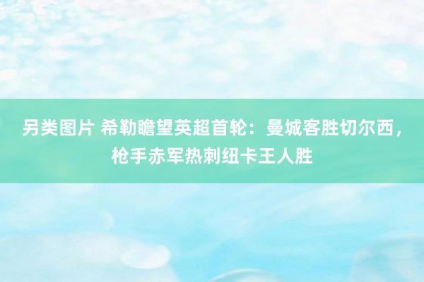 另类图片 希勒瞻望英超首轮：曼城客胜切尔西，枪手赤军热刺纽卡王人胜