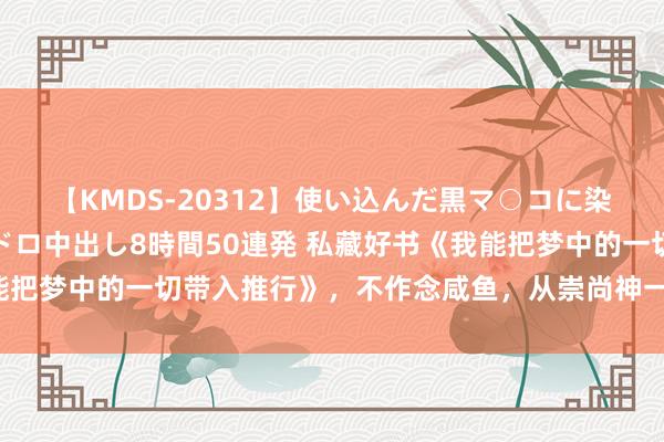 【KMDS-20312】使い込んだ黒マ○コに染み渡る息子の精液ドロドロ中出し8時間50連発 私藏好书《我能把梦中的一切带入推行》，不作念咸鱼，从崇尚神一样的偶像起步！