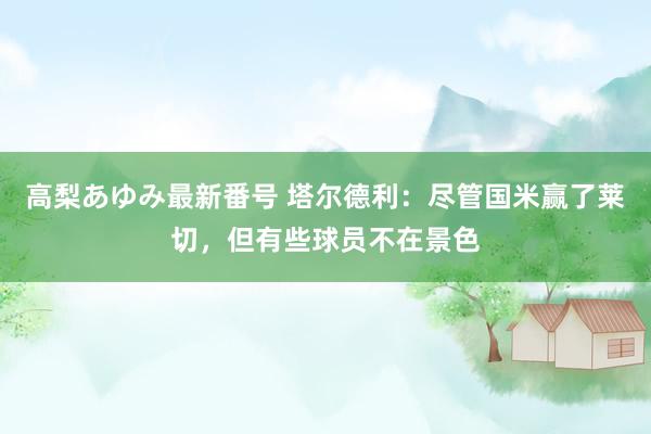 高梨あゆみ最新番号 塔尔德利：尽管国米赢了莱切，但有些球员不在景色