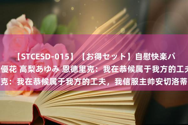 【STCESD-015】【お得セット】自慰快楽パラノイド 大場ゆい 本庄優花 高梨あゆみ 恩德里克：我在恭候属于我方的工夫，我信服主帅安切洛蒂