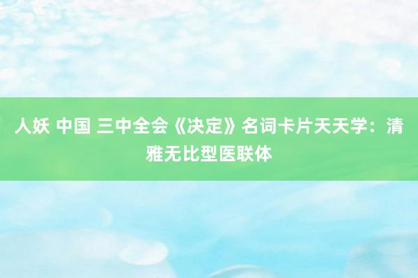 人妖 中国 三中全会《决定》名词卡片天天学：清雅无比型医联体